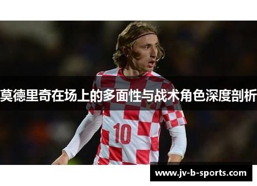 莫德里奇在场上的多面性与战术角色深度剖析