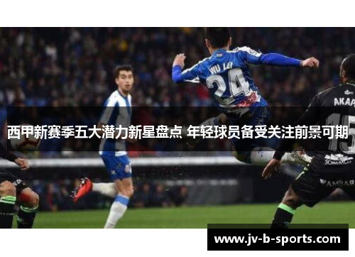 西甲新赛季五大潜力新星盘点 年轻球员备受关注前景可期
