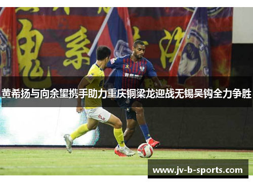 黄希扬与向余望携手助力重庆铜梁龙迎战无锡吴钩全力争胜