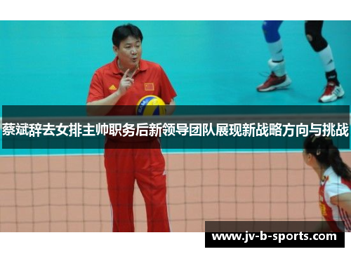 蔡斌辞去女排主帅职务后新领导团队展现新战略方向与挑战