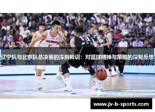 辽宁队与北京队总决赛的深刻教训:对篮球精神与策略的深刻反思 辽宁队与北京队总决赛的深刻教训:对篮球精神与策略的深刻反思