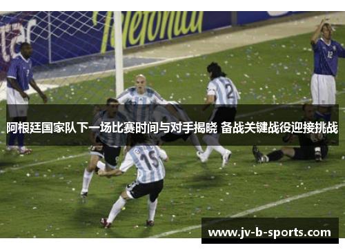 阿根廷国家队下一场比赛时间与对手揭晓 备战关键战役迎接挑战