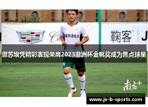 恩苏埃凭精彩表现荣膺2023非洲杯金靴奖成为焦点球星