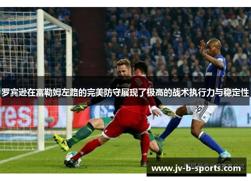 罗宾逊在富勒姆左路的完美防守展现了极高的战术执行力与稳定性