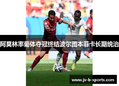 阿莫林率葡体夺冠终结波尔图本菲卡长期统治 阿莫林率葡体夺冠终结波尔图本菲卡长期统治