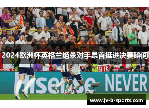 2024欧洲杯英格兰绝杀对手昂首挺进决赛瞬间