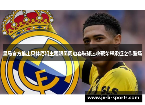 皇马官方推出贝林厄姆主题限量周边套装球迷收藏荣耀象征之作登场